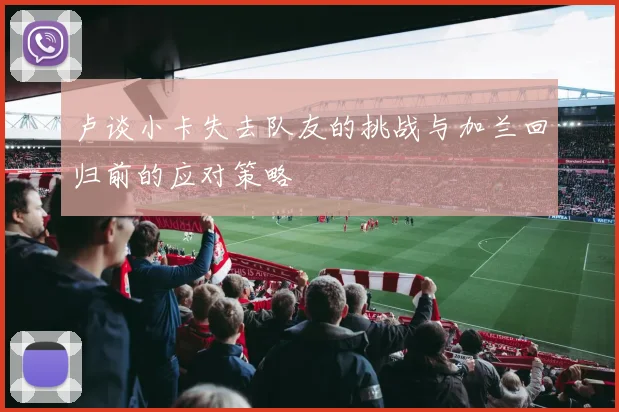 卢谈小卡失去队友的挑战与加兰回归前的应对策略