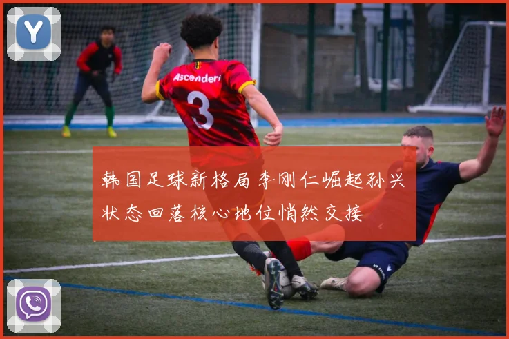 韩国足球新格局李刚仁崛起孙兴慜状态回落核心地位悄然交接