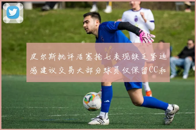 皮尔斯批评活塞抢七表现缺乏紧迫感建议交易大部分球员仅保留CC和詹金斯