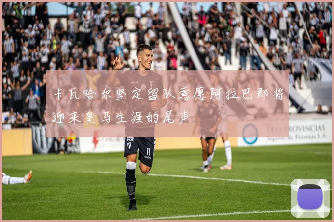 卡瓦哈尔坚定留队意愿阿拉巴即将迎来皇马生涯的尾声