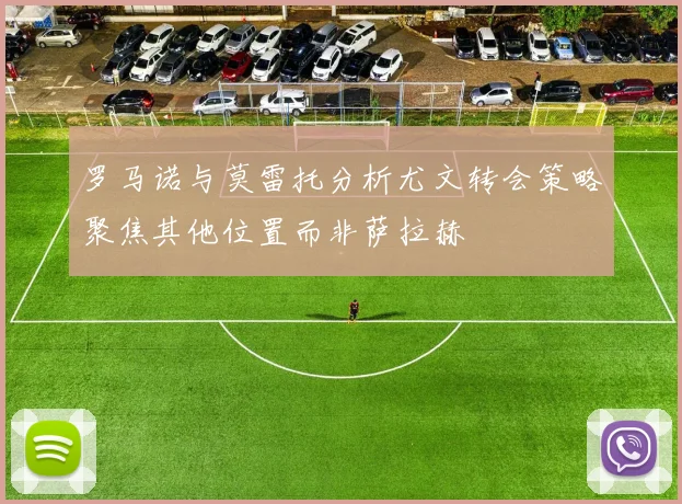 罗马诺与莫雷托分析尤文转会策略聚焦其他位置而非萨拉赫
