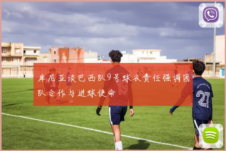 库尼亚谈巴西队9号球衣责任强调团队合作与进球使命
