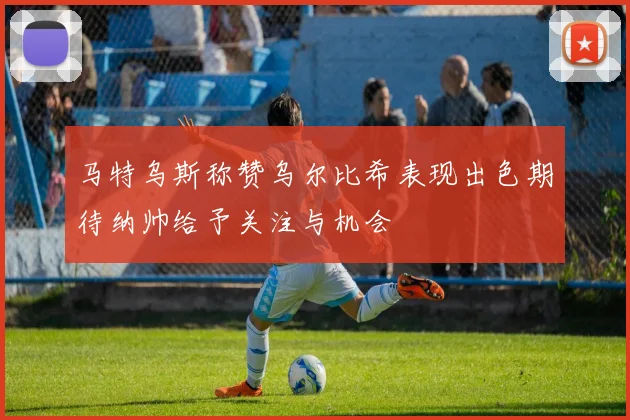 马特乌斯称赞乌尔比希表现出色期待纳帅给予关注与机会