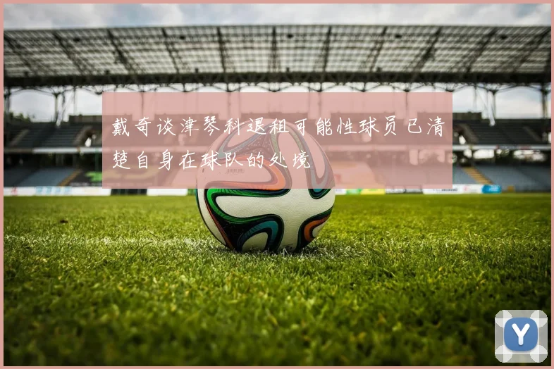 戴奇谈津琴科退租可能性球员已清楚自身在球队的处境