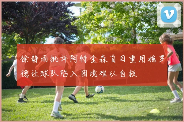 徐静雨批评阿特金森盲目重用施罗德让球队陷入困境难以自救