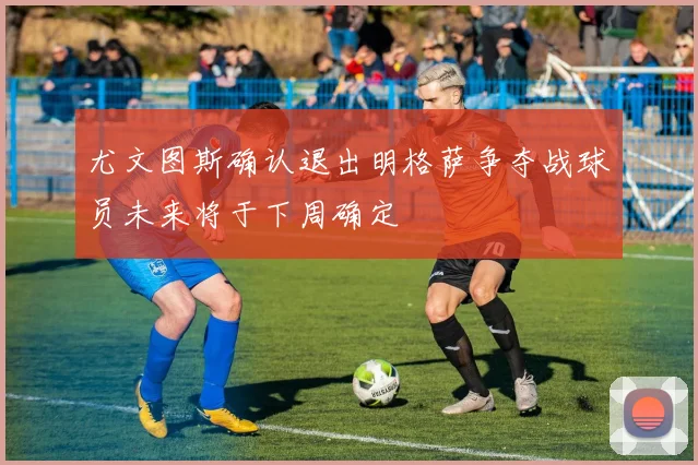 尤文图斯确认退出明格萨争夺战球员未来将于下周确定