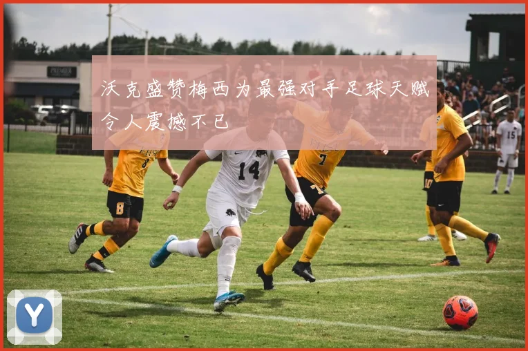 沃克盛赞梅西为最强对手足球天赋令人震撼不已