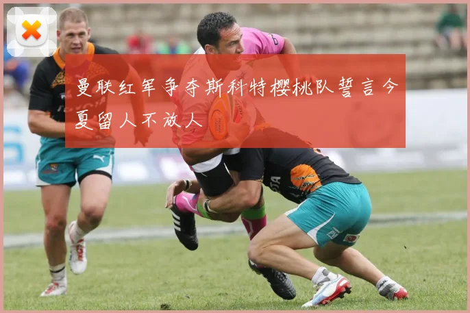 曼联红军争夺斯科特樱桃队誓言今夏留人不放人