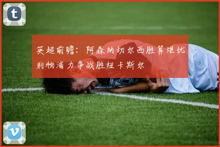 英超前瞻：阿森纳切尔西胜算堪忧利物浦力争战胜纽卡斯尔
