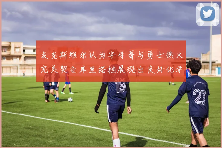 麦克斯维尔认为字母哥与勇士热火完美契合库里搭档展现出良好化学反应