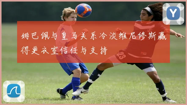 姆巴佩与皇马关系冷淡维尼修斯赢得更衣室信任与支持