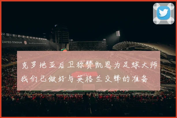 克罗地亚后卫称赞凯恩为足球大师我们已做好与英格兰交锋的准备
