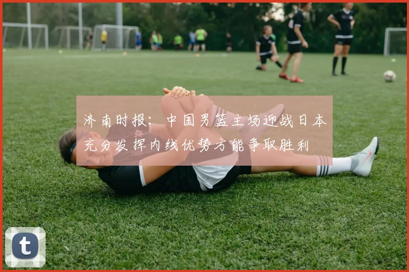 济南时报：中国男篮主场迎战日本充分发挥内线优势方能争取胜利