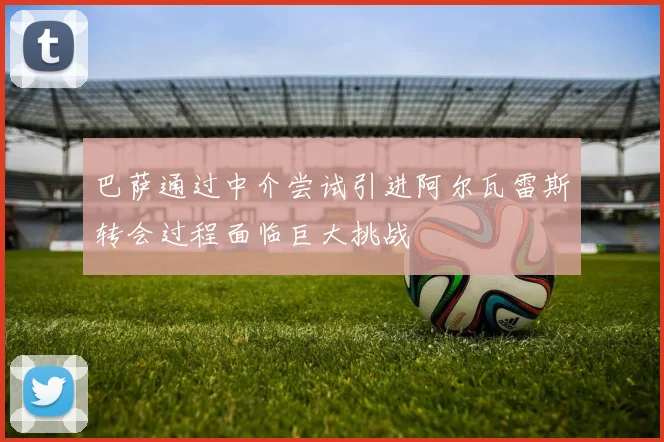 巴萨通过中介尝试引进阿尔瓦雷斯转会过程面临巨大挑战