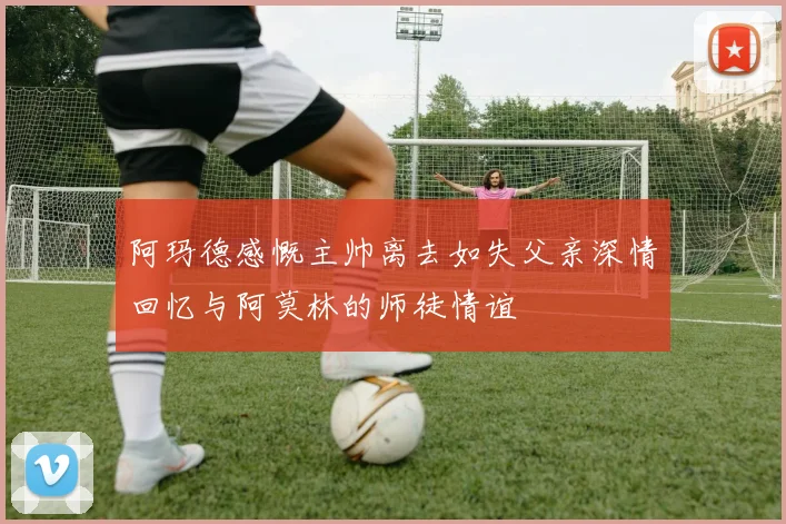 阿玛德感慨主帅离去如失父亲深情回忆与阿莫林的师徒情谊