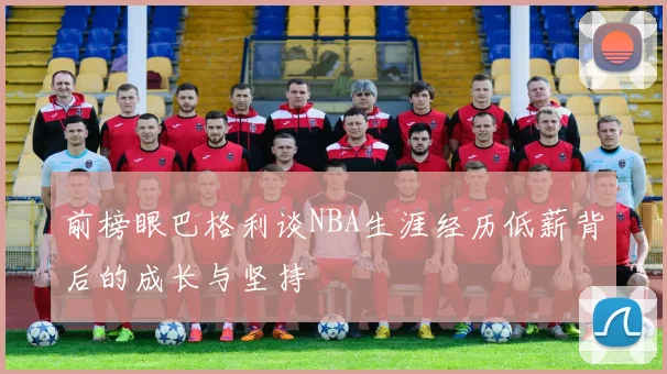 前榜眼巴格利谈NBA生涯经历低薪背后的成长与坚持