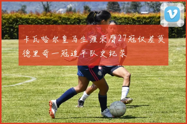 卡瓦哈尔皇马生涯荣膺27冠仅差莫德里奇一冠追平队史纪录