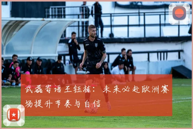 武磊寄语王钰栋：未来必赴欧洲赛场提升节奏与自信