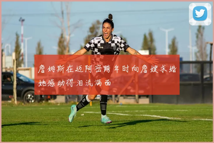 詹姆斯在迈阿密跨年时向詹嫂求婚她感动得泪流满面