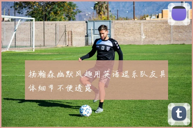 杨瀚森幽默风趣用英语逗乐队友具体细节不便透露