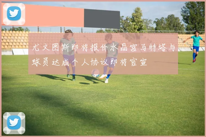 尤文图斯即将报价水晶宫马特塔与球员达成个人协议即将官宣