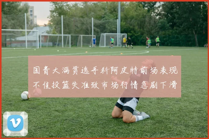 国青大满贯选手科阿皮特前场表现不佳投篮失准致市场行情急剧下滑