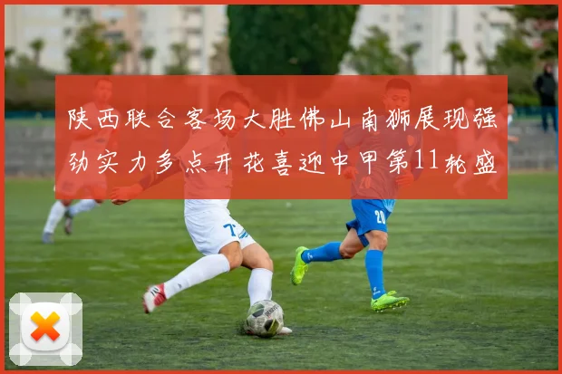 陕西联合客场大胜佛山南狮展现强劲实力多点开花喜迎中甲第11轮盛宴