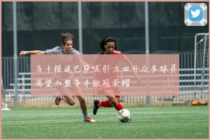 马卡报道巴萨吸引力回升众多球员渴望加盟争夺欧冠荣耀