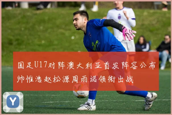 国足U17对阵澳大利亚首发阵容公布帅惟浩赵松源周雨诺领衔出战