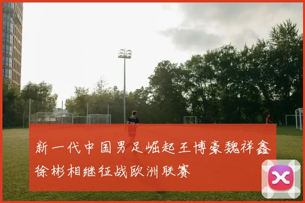 新一代中国男足崛起王博豪魏祥鑫徐彬相继征战欧洲联赛