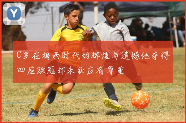 C罗在梅西时代的辉煌与遗憾他夺得四座欧冠却未获应有尊重